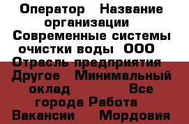 Оператор › Название организации ­ Современные системы очистки воды, ООО › Отрасль предприятия ­ Другое › Минимальный оклад ­ 15 000 - Все города Работа » Вакансии   . Мордовия респ.